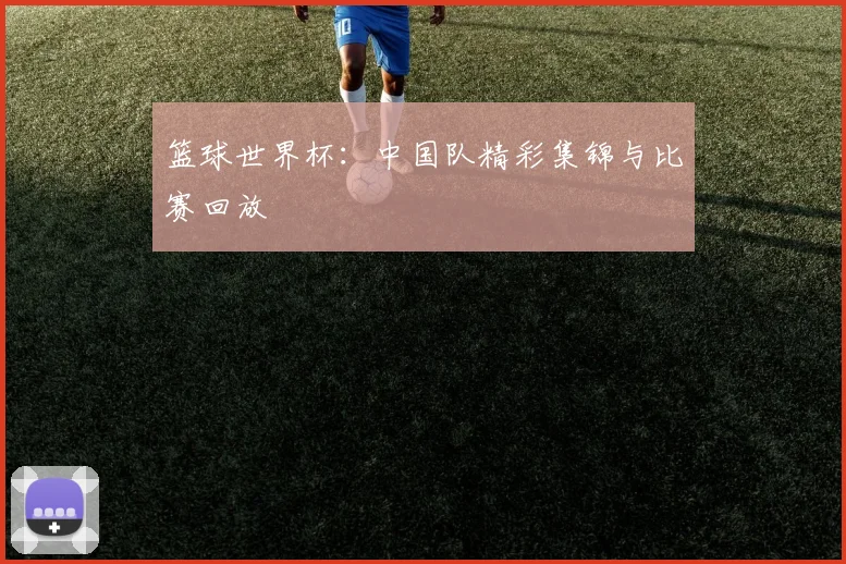 篮球世界杯：中国队精彩集锦与比赛回放