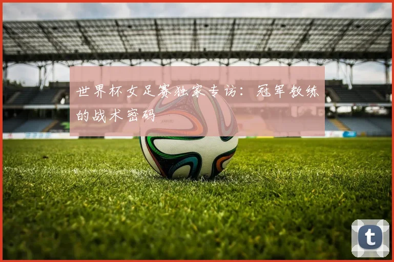 世界杯女足赛独家专访：冠军教练的战术密码