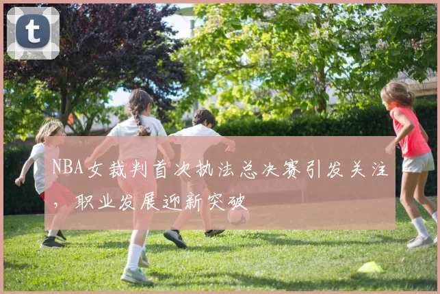 NBA女裁判首次执法总决赛引发关注,职业发展迎新突破