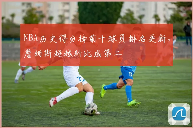 NBA历史得分榜前十球员排名更新,詹姆斯超越科比成第二