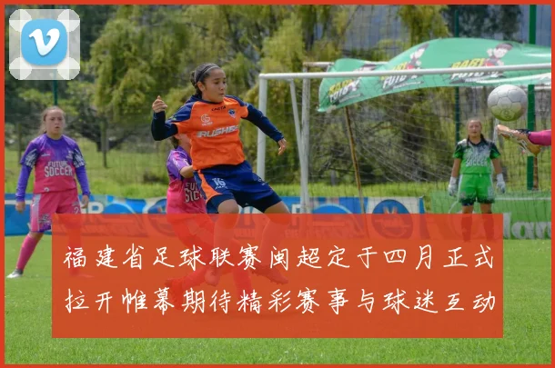 福建省足球联赛闽超定于四月正式拉开帷幕期待精彩赛事与球迷互动